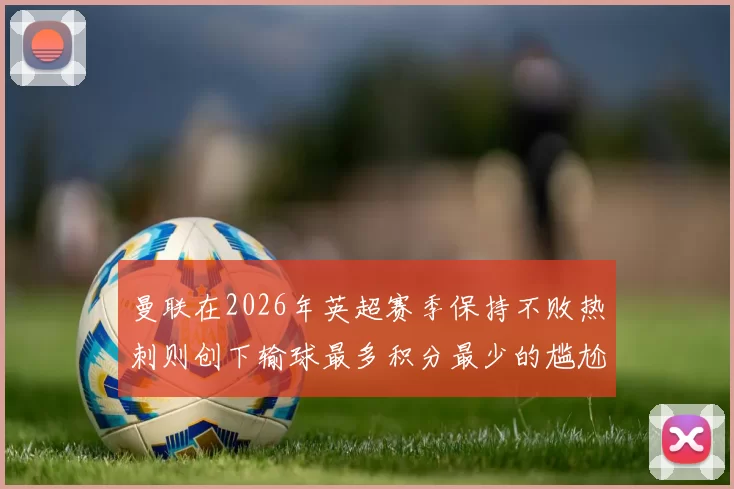 曼联在2026年英超赛季保持不败热刺则创下输球最多积分最少的尴尬纪录