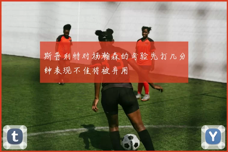 斯普利特对杨瀚森的考验先打几分钟表现不佳将被弃用