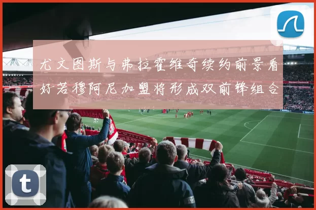 尤文图斯与弗拉霍维奇续约前景看好若穆阿尼加盟将形成双前锋组合