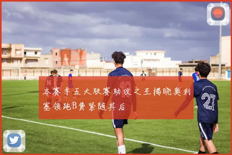 本赛季五大联赛助攻之王揭晓奥利塞领跑B费紧随其后