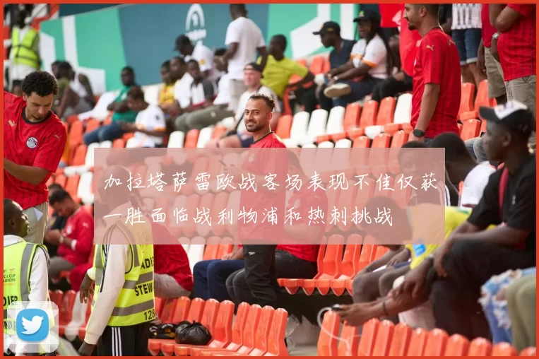 加拉塔萨雷欧战客场表现不佳仅获一胜面临战利物浦和热刺挑战