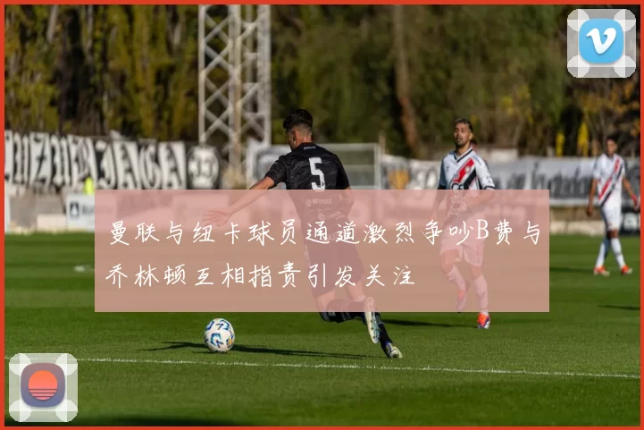 曼联与纽卡球员通道激烈争吵B费与乔林顿互相指责引发关注