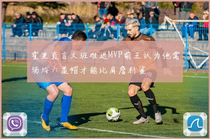 霍里直言文班难进MVP前五认为他需场均六盖帽才能比肩詹科鲨