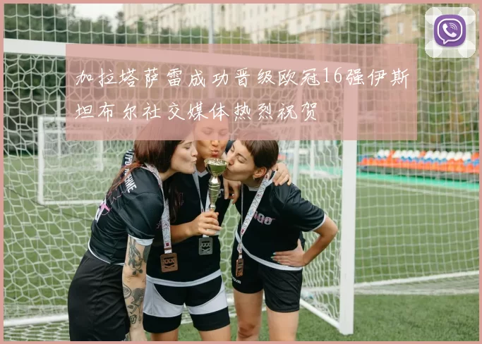 加拉塔萨雷成功晋级欧冠16强伊斯坦布尔社交媒体热烈祝贺