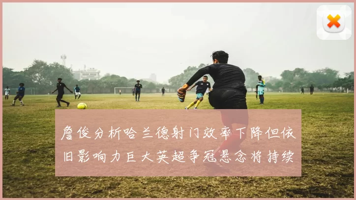 詹俊分析哈兰德射门效率下降但依旧影响力巨大英超争冠悬念将持续至五月