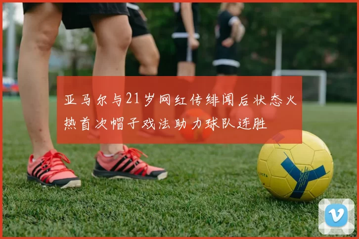 亚马尔与21岁网红传绯闻后状态火热首次帽子戏法助力球队连胜