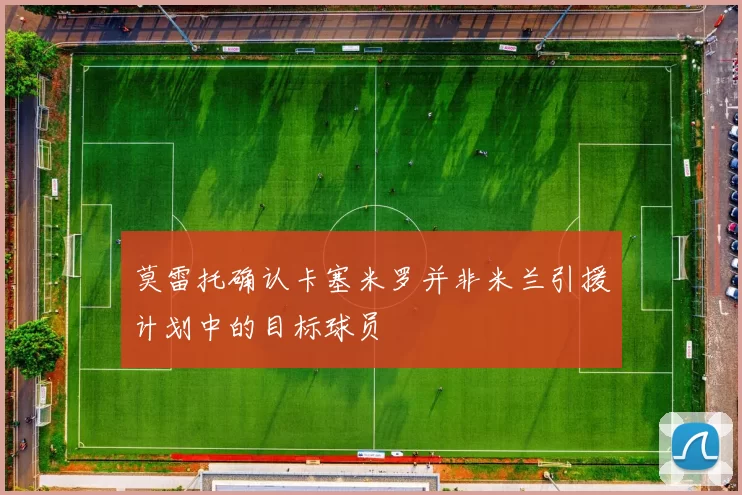 莫雷托确认卡塞米罗并非米兰引援计划中的目标球员