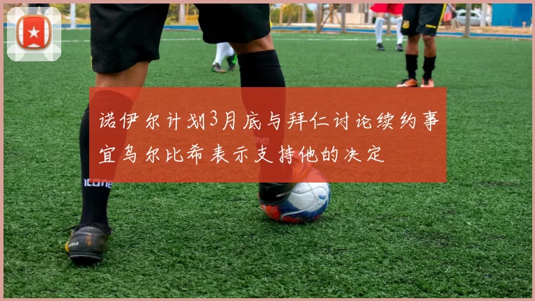 诺伊尔计划3月底与拜仁讨论续约事宜乌尔比希表示支持他的决定