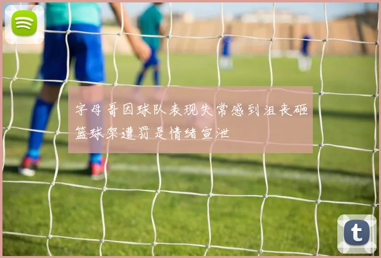 字母哥因球队表现失常感到沮丧砸篮球架遭罚是情绪宣泄
