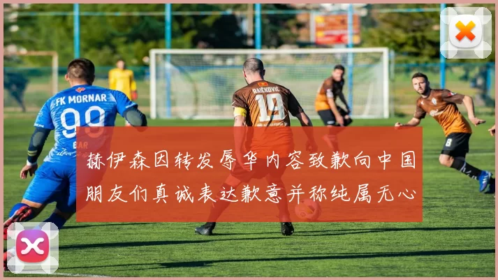 赫伊森因转发辱华内容致歉向中国朋友们真诚表达歉意并称纯属无心之过