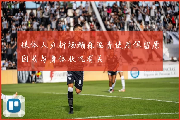 媒体人分析杨瀚森混音使用保留原因或与身体状况有关