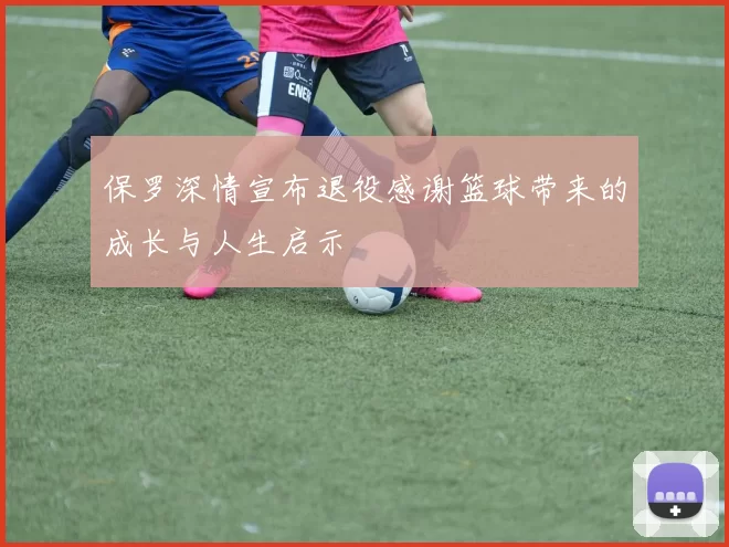保罗深情宣布退役感谢篮球带来的成长与人生启示