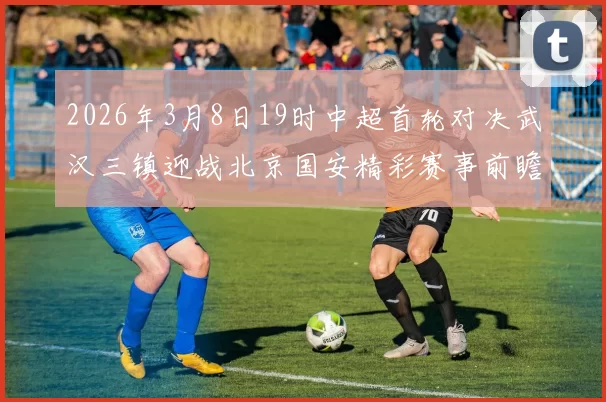 2026年3月8日19时中超首轮对决武汉三镇迎战北京国安精彩赛事前瞻