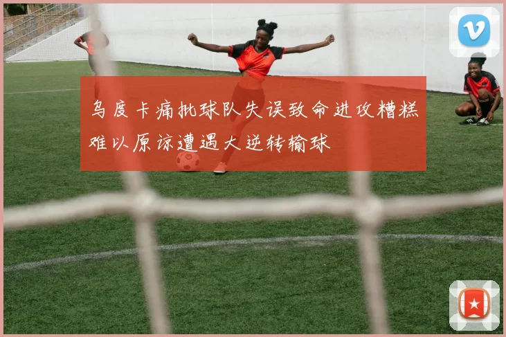 乌度卡痛批球队失误致命进攻糟糕难以原谅遭遇大逆转输球