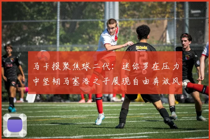 马卡报聚焦球二代：迷你罗在压力中坚韧马塞洛之子展现自由奔放风采