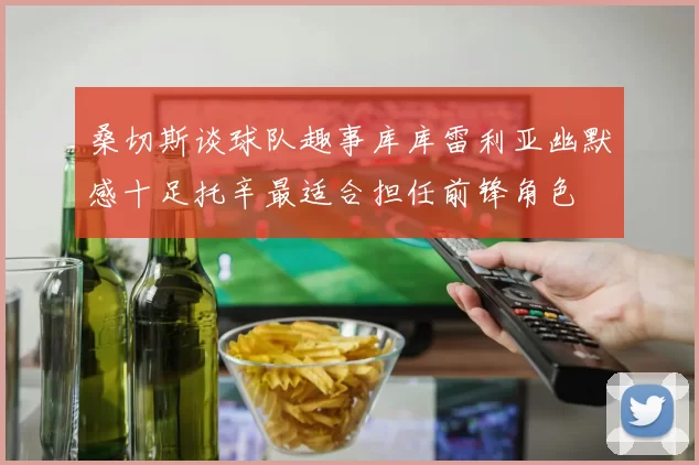 桑切斯谈球队趣事库库雷利亚幽默感十足托辛最适合担任前锋角色