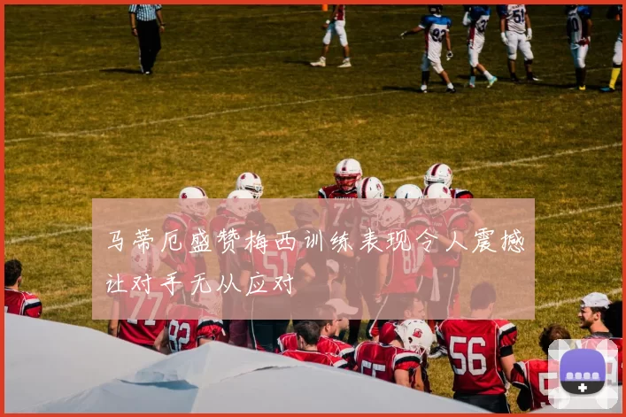 马蒂厄盛赞梅西训练表现令人震撼让对手无从应对