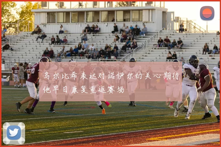 乌尔比希表达对诺伊尔的关心期待他早日康复重返赛场