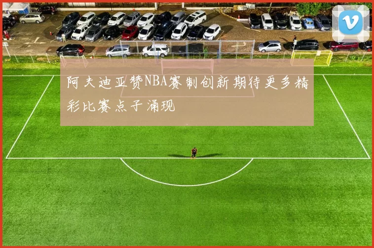 阿夫迪亚赞NBA赛制创新期待更多精彩比赛点子涌现