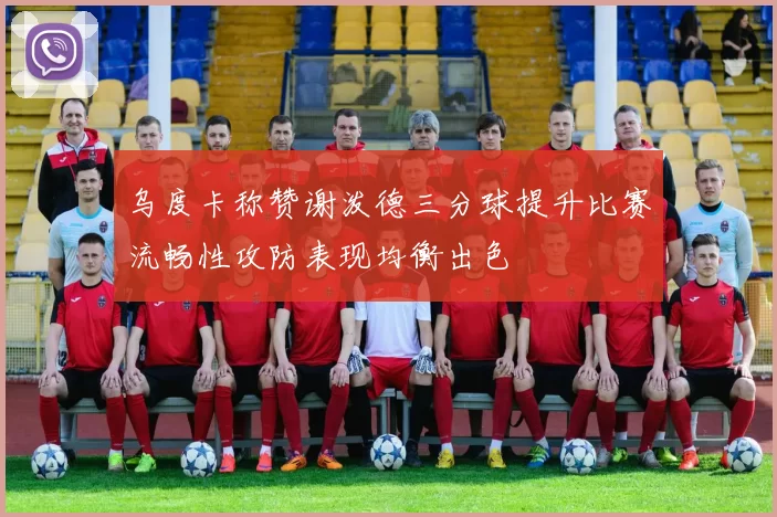 乌度卡称赞谢泼德三分球提升比赛流畅性攻防表现均衡出色