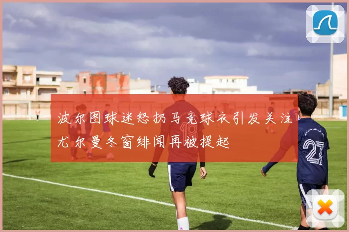波尔图球迷怒扔马竞球衣引发关注尤尔曼冬窗绯闻再被提起
