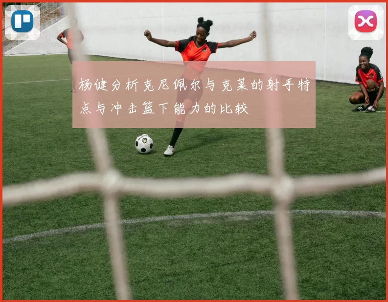 杨健分析克尼佩尔与克莱的射手特点与冲击篮下能力的比较