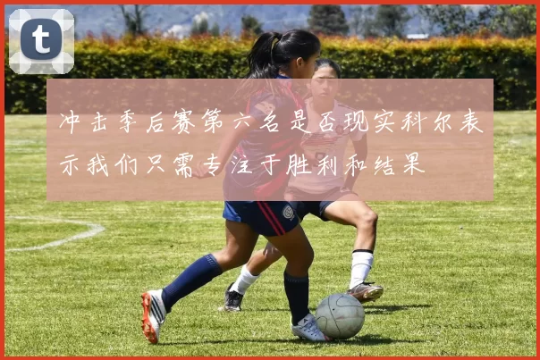 冲击季后赛第六名是否现实科尔表示我们只需专注于胜利和结果