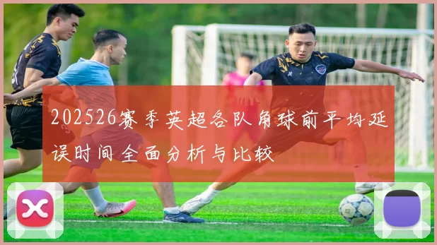 202526赛季英超各队角球前平均延误时间全面分析与比较