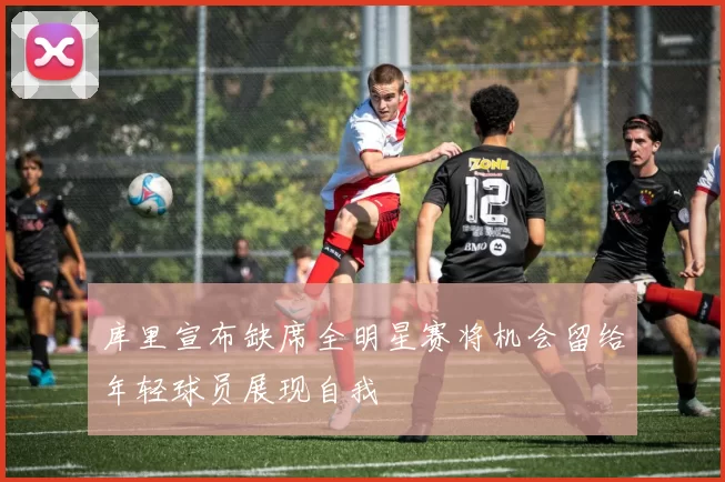 库里宣布缺席全明星赛将机会留给年轻球员展现自我
