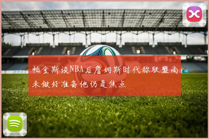 帕金斯谈NBA后詹姆斯时代称联盟尚未做好准备他仍是焦点