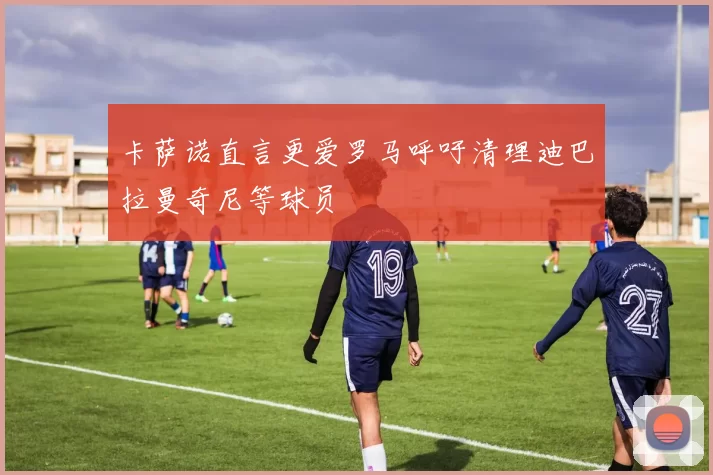 卡萨诺直言更爱罗马呼吁清理迪巴拉曼奇尼等球员
