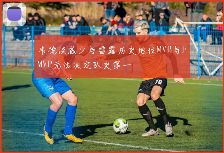 韦德谈威少与雷霆历史地位MVP与FMVP无法决定队史第一