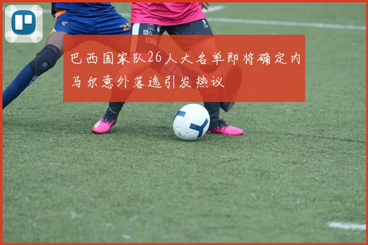巴西国家队26人大名单即将确定内马尔意外落选引发热议